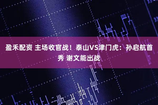 盈禾配资 主场收官战！泰山VS津门虎：孙启航首秀 谢文能出战