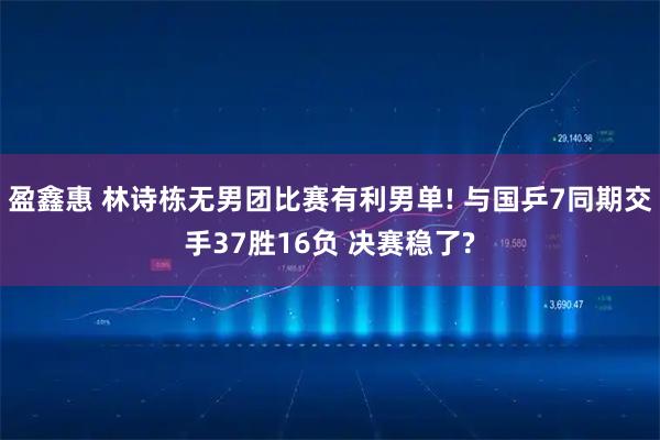 盈鑫惠 林诗栋无男团比赛有利男单! 与国乒7同期交手37胜16负 决赛稳了?