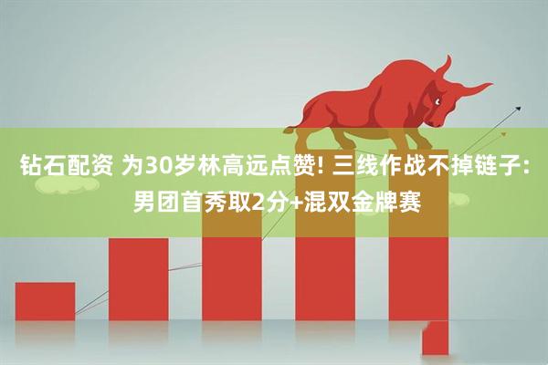 钻石配资 为30岁林高远点赞! 三线作战不掉链子: 男团首秀取2分+混双金牌赛