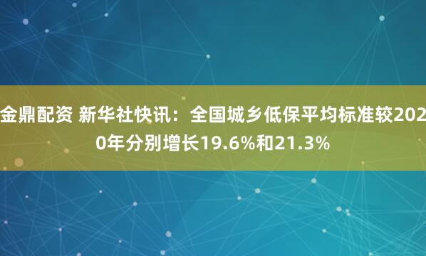 金鼎配资 新华社快讯：全国城乡低保平均标准较2020年分别增长19.6%和21.3%
