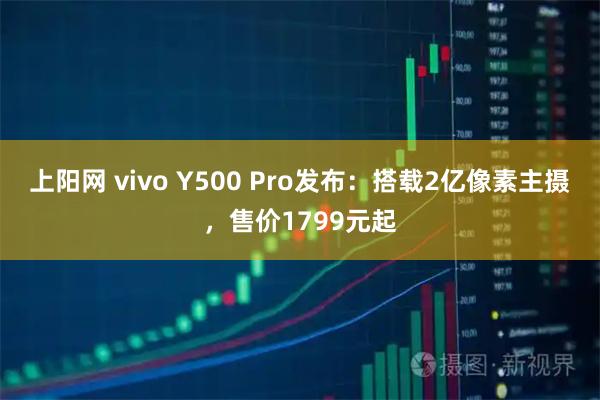 上阳网 vivo Y500 Pro发布：搭载2亿像素主摄，售价1799元起