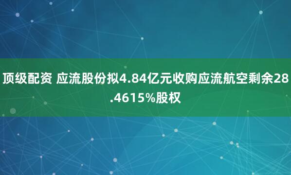 顶级配资 应流股份拟4.84亿元收购应流航空剩余28.4615%股权