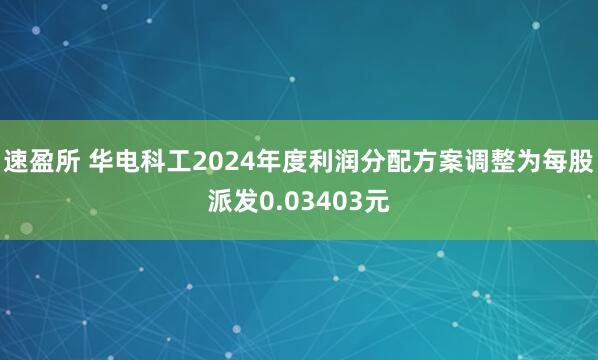 速盈所 华电科工2024年度利润分配方案调整为每股派发0.03403元