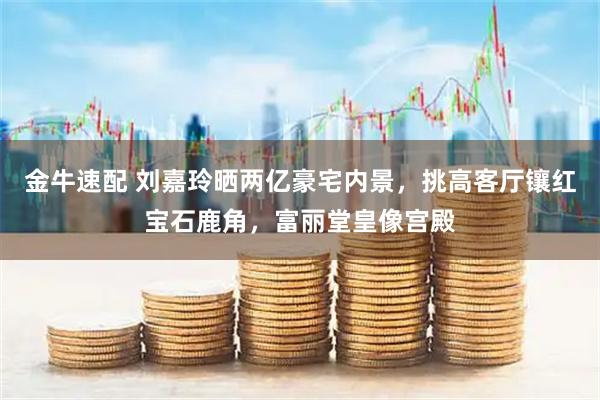 金牛速配 刘嘉玲晒两亿豪宅内景，挑高客厅镶红宝石鹿角，富丽堂皇像宫殿