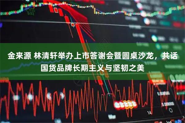 金来源 林清轩举办上市答谢会暨圆桌沙龙，共话国货品牌长期主义与坚韧之美