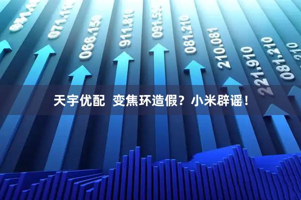 天宇优配  变焦环造假？小米辟谣！