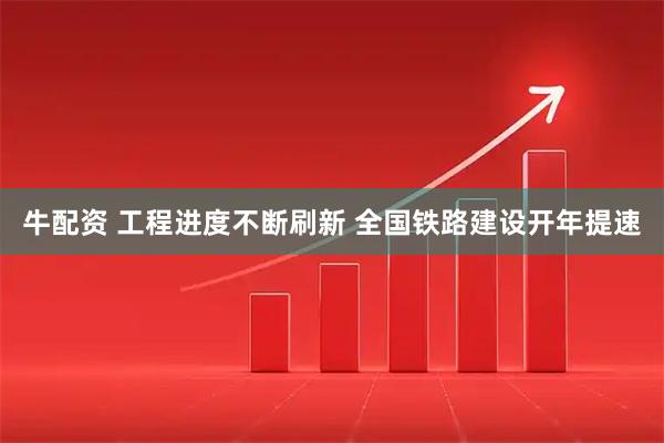 牛配资 工程进度不断刷新 全国铁路建设开年提速