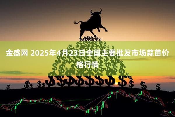 金盛网 2025年4月23日全国主要批发市场蒜苗价格行情