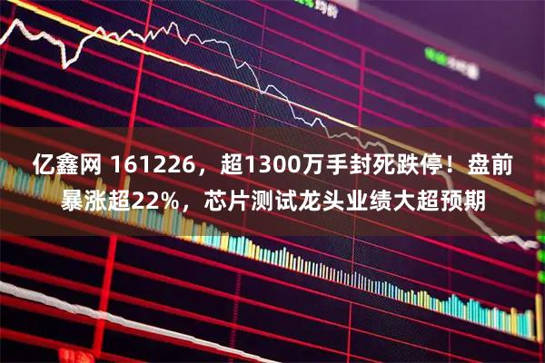 亿鑫网 161226，超1300万手封死跌停！盘前暴涨超22%，芯片测试龙头业绩大超预期