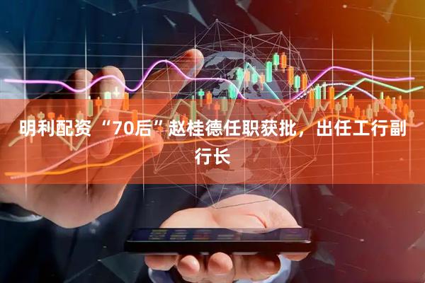 明利配资 “70后”赵桂德任职获批，出任工行副行长