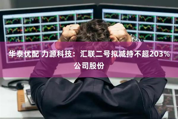 华泰优配 力源科技：汇联二号拟减持不超203%公司股份