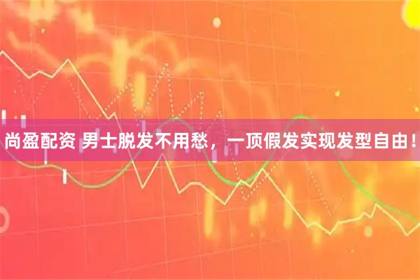 尚盈配资 男士脱发不用愁，一顶假发实现发型自由！