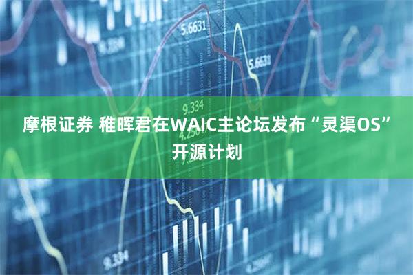 摩根证券 稚晖君在WAIC主论坛发布“灵渠OS”开源计划